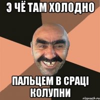 э чё там холодно пальцем в срацi колупни