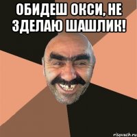 Обидеш Окси, не зделаю шашлик! 