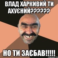 ВЛАД ХАРКИВИЙ ТИ АХУЄНИЙ?????? НО ТИ ЗАЄБАВ!!!!!