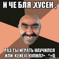 и че бля ,Хусен , раз ты играть научился ,или. kenexi купил?•_^=D