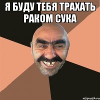 Я БУДУ ТЕБЯ ТРАХАТЬ РАКОМ СУКА 