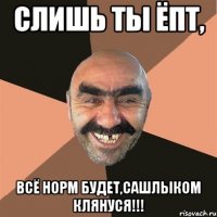 Слишь ты ёпт, всё норм будет,сашлыком клянуся!!!