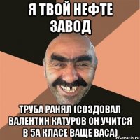 я твой нефте завод труба ранял (создовал валентин катуров он учится в 5а класе ваще васа)