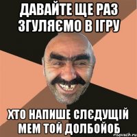 давайте ще раз згуляємo в ігру хто напише слєдущій мем той долбойоб