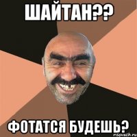 шайтан?? фотатся будешь?