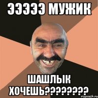 Эээээ мужик Шашлык хочешь????????