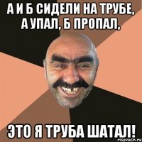 А и Б сидели на трубе, А упал, Б пропал, Это я труба шатал!