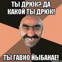 ты дрюк? да какой ты дрюк! ты гавно йыбанае!