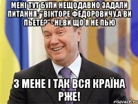 Мені тут були нещодавно задали питання: "Вікторе Федоровичу,а ви пьете?"- Ні,ви що я не пью З мене і так вся країна рже!