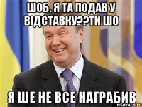 шоб. я та подав у відставку??ти шо я ше не все награбив