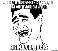 учитель географии сказал,что на следующем уроке выйду к доске