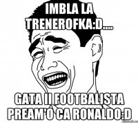 Imbla la trenerofka:D.... Gata ii footbalista pream'o ca Ronaldo:D