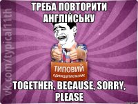 Треба повторити англійську Together, because, sorry, please