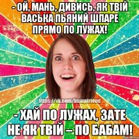 - Ой, Мань, дивись, як твій Васька пьяний шпаре прямо по лужах! - Хай по лужах, зате не як твій – по бабам!