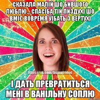 сказала малій шо бившого люблю... спасіба тій пиздухі шо вміє вовремя уїбать з вертухі і дать превратиться мені в ванільну соплю