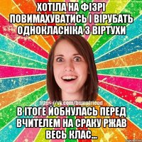 хотіла на фізрі повимахуватись і вірубать однокласніка з віртухи в ітоге йобнулась перед вчителем на сраку ржав весь клас...