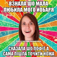 взнала шо мала любила мого йобаря сказала шо пофіг а сама пішла точити ножа