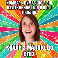 Йомбарь думає шо я він охуїтєльний і шо я його люблю Ржали з малою до сліз