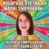 йобарь не пустив до малої з ночовкой... сказала,шо малу її йобарь бросив..сидим бухаєм))