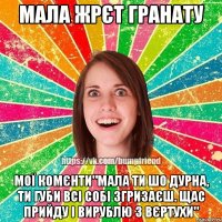 мала жрєт гранату мої комєнти"мала ти шо дурна, ти губи всі собі згризаєш. щас прийду і вирублю з вєртухи"