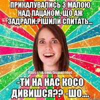 прикалувались з малою над пацаном, що аж задрали:рішили спитать... -Ти на нас косо дивишся?? -Шо....