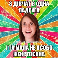 з дівчат є одна падруга І ТА МАЛА НЕ ОСОБО ЖЕНСТВЄННА