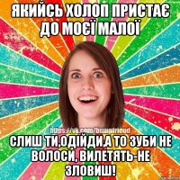 Якийсь холоп пристає до моєї малої Слиш ти,одійди,а то зуби не волоси, вилетять-не зловиш!