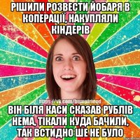 рішили розвести йобаря в коперації, накупляли кіндерів він біля каси сказав рублів нема, тікали куда бачили, так встидно ше не було