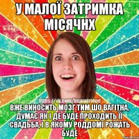 у малої затримка місячнх вже виносить мозг тим шо вагітна, думає як і де буде проходить її свадьба, і в якому роддомі рожать буде