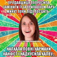 продавщиця попросила замінити її за прилавком пару минут поки піде посцить - напхала повні кармани канфєт і надкусила халву..