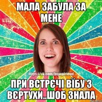 Мала забула за мене при встрєчі вїбу з вєртухи..шоб знала