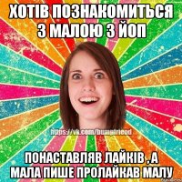 Хотів познакомиться з малою з ЙОП Понаставляв лайків , а мала пише пролайкав малу