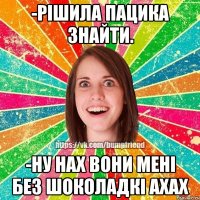 -рішила пацика знайти. -ну нах вони мені без шоколадкі ахах