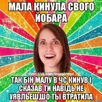 мала кинула свого йобара так бiн малу в чс кинув i сказав ти навiдь не уявльеш,шо ты втратила