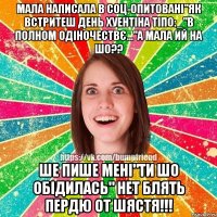 мала написала в соц-опитовані"як встритеш день хуентіна тіпо:_"в полном одіночествє..."а мала ий на шо?? ше пише мені"ти шо обідилась" НЕТ БЛЯТЬ ПЕРДЮ ОТ ШЯСТЯ!!!