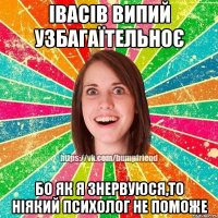 Івасів випий узбагаїтельноє бо як я знервуюся,то ніякий психолог не поможе