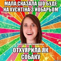 мала сказала шо буде на хуєнтіна з йобарьом отхуярила як собаку