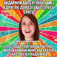 надарили валєнтінок нам і вдруг по дорозі захотілось срать єті сєрдца така хароша штука і жопу в нужний момєнт спасуть і настроєніє поднімуть