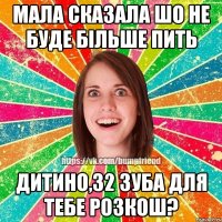 мала сказала шо не буде більше пить дитино,32 зуба для тебе розкош?