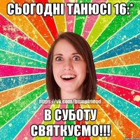 Сьогодні Танюсі 16:* В суботу святкуємо!!!