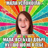 мала успокоїла : мала, все буде добре ну і шо шо не в тебе