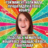 той мамєнт, коли мала лучша падруга твого йобаря обідєлась на малу бо йобаря все защіщає, а я вся така плахая