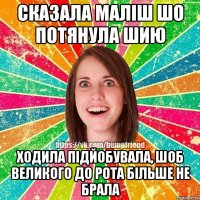 СКАЗАЛА МАЛІШ ШО ПОТЯНУЛА ШИЮ ХОДИЛА ПІДЙОБУВАЛА, ШОБ ВЕЛИКОГО ДО РОТА БІЛЬШЕ НЕ БРАЛА
