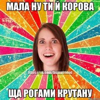 мала ну ти й корова ща рогами крутану