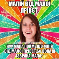 Малій від малої прівєт, нуу мала пойме,шо млій від малої прівєт,бо вона ж ізбрана мала:*