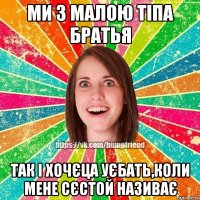 Ми з малою тіпа братья так і хочєца уєбать,коли мене сєстой називає