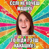 Єслі не хочеш Машку то піди і з'їш какашку:)