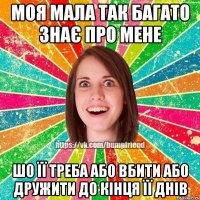 Моя мала так багато знає про мене шо її треба або вбити або дружити до кінця її днів