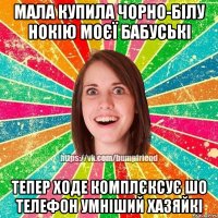 мала купила чорно-білу нокію моєї бабуські тепер ходе комплєксує шо телефон умніший хазяйкі