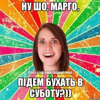 НУ ШО, МАРГО, ПІДЕМ БУХАТЬ В СУБОТУ?))